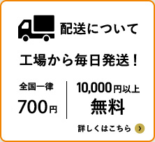 配送について工場から毎日配送！ 全国一律500円 10,000円以上無料 詳しくはこちら