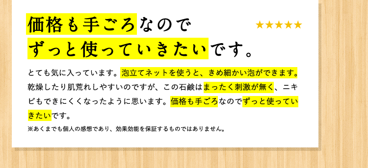 [お客様の声] 価格も手ごろなのでずっと使っていきたいです。 とても気に入ってます。泡立ちネットを使うと、きめ細かい泡ができます。換装したり肌荒れしやすいのですが、この石鹸はまったく刺激が無く、ニキビもできにくくなったように思います。価格も手ごろなのでずっと使っていきたいです。 ※あくまでも個人の感想であり、効果効能を保証するものではありません。