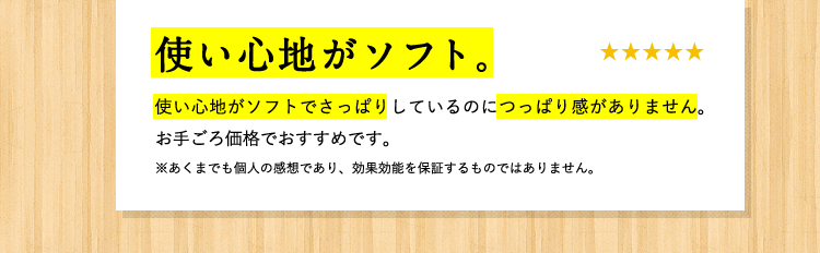 [お客様の声] 使い心地がソフト 使い心地がソフトでさっぱりしているのにつっぱり感がありません。お手ごろな価格でおすすめです。 ※あくまでも個人の感想であり、効果効能を保証するものではありません。