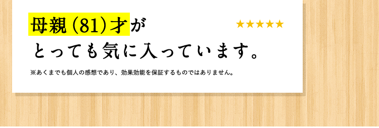 [お客様の声] 母親(81)才がとっても気に入っています。 ※あくまでも個人の感想であり、効果効能を保証するものではありません。